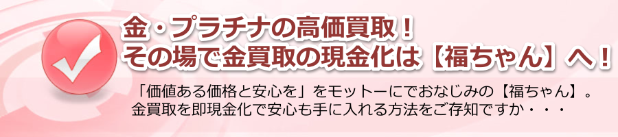 金・プラチナの高価買取！その場で金買取・現金化は【福ちゃん】へ！